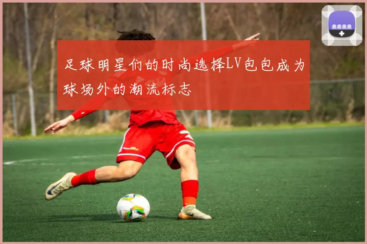 足球明星们的时尚选择LV包包成为球场外的潮流标志
