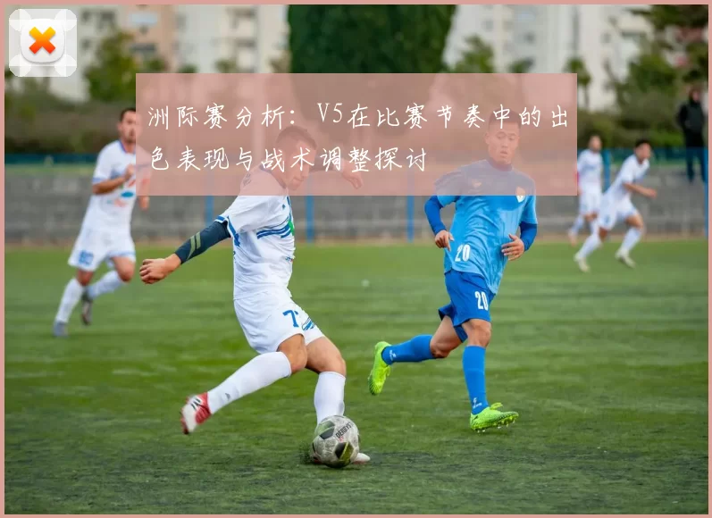 洲际赛分析：V5在比赛节奏中的出色表现与战术调整探讨
