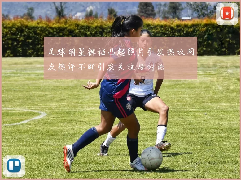 足球明星裤裆凸起照片引发热议网友热评不断引发关注与讨论