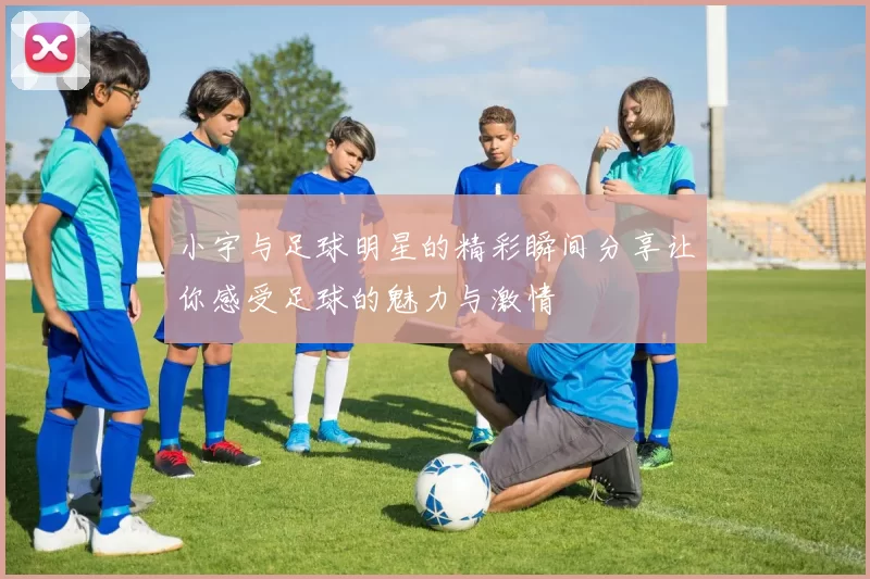 小宇与足球明星的精彩瞬间分享让你感受足球的魅力与激情