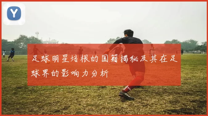 足球明星培根的国籍揭秘及其在足球界的影响力分析