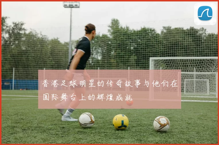香港足球明星的传奇故事与他们在国际舞台上的辉煌成就