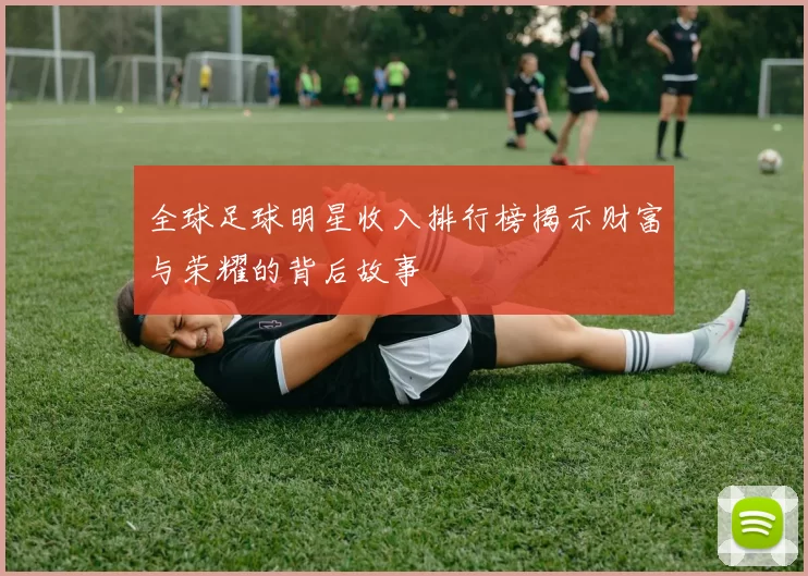 全球足球明星收入排行榜揭示财富与荣耀的背后故事