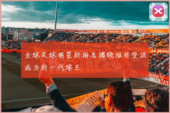 全球足球明星新排名揭晓谁将登顶成为新一代球王
