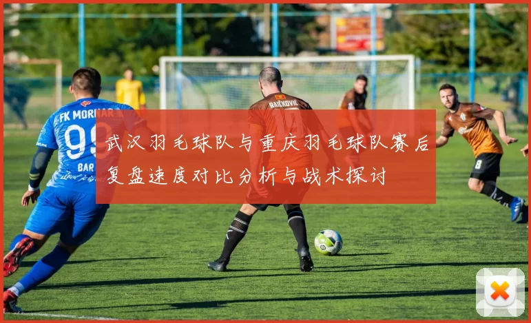 武汉羽毛球队与重庆羽毛球队赛后复盘速度对比分析与战术探讨