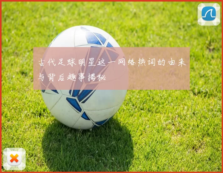 古代足球明星这一网络热词的由来与背后趣事揭秘