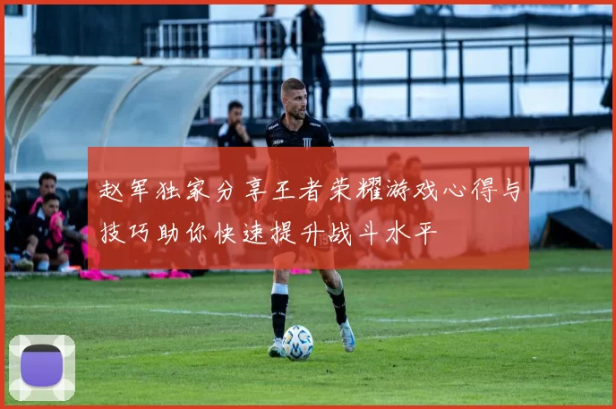 赵军独家分享王者荣耀游戏心得与技巧助你快速提升战斗水平