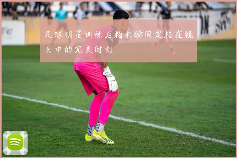 足球明星训练后精彩瞬间定格在镜头中的完美时刻