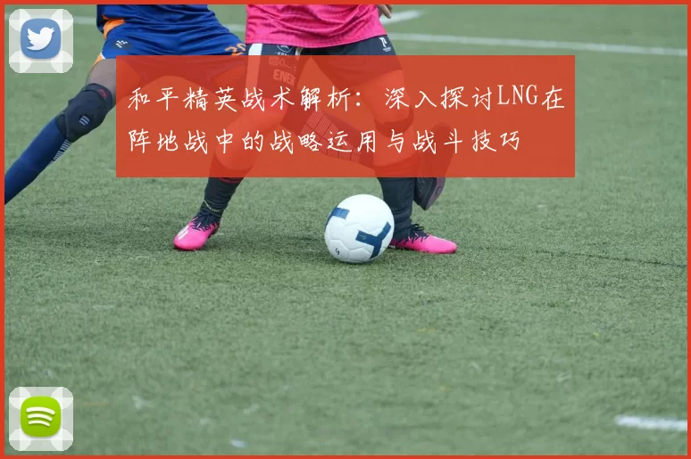 和平精英战术解析：深入探讨LNG在阵地战中的战略运用与战斗技巧