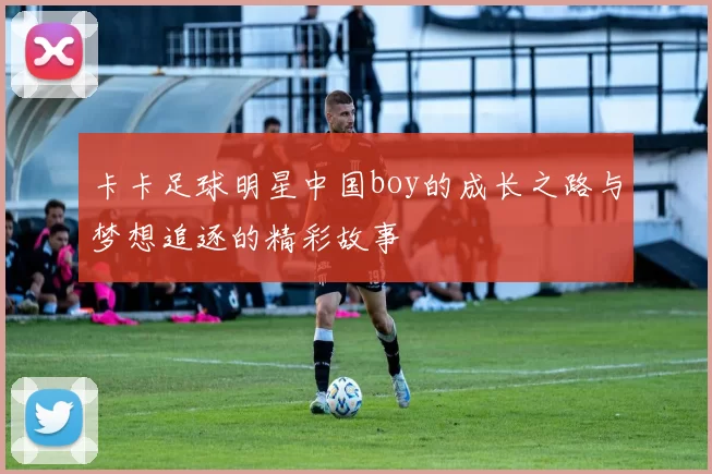 卡卡足球明星中国boy的成长之路与梦想追逐的精彩故事