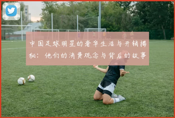 中国足球明星的奢华生活与开销揭秘：他们的消费观念与背后的故事