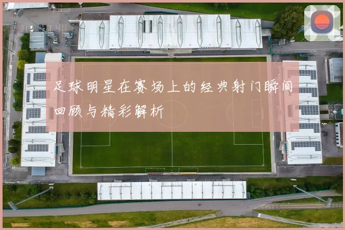 足球明星在赛场上的经典射门瞬间回顾与精彩解析