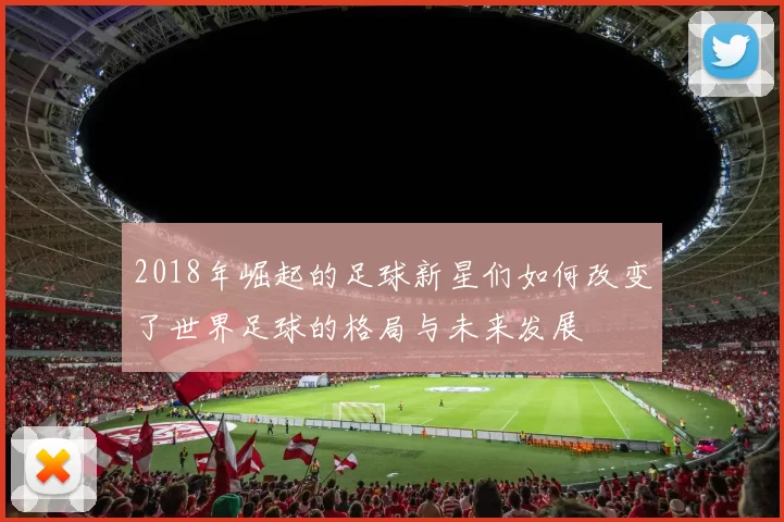 2018年崛起的足球新星们如何改变了世界足球的格局与未来发展