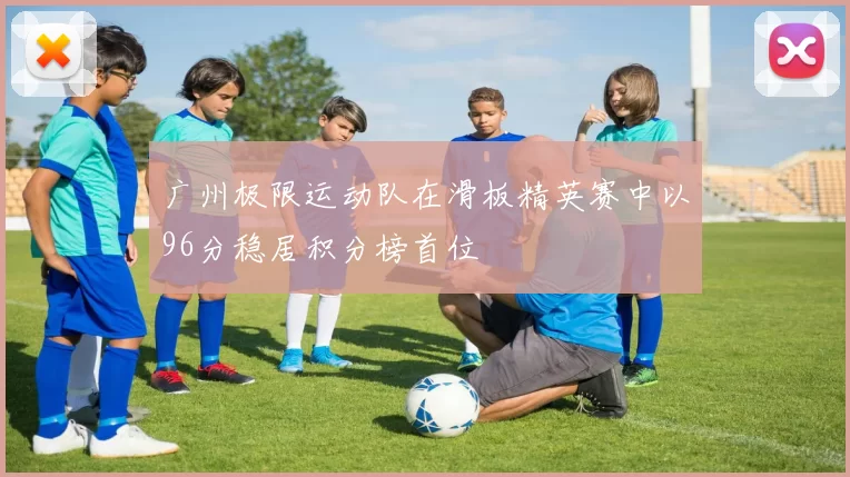 广州极限运动队在滑板精英赛中以96分稳居积分榜首位