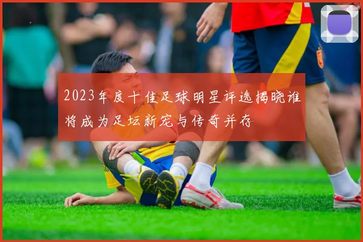 2023年度十佳足球明星评选揭晓谁将成为足坛新宠与传奇并存