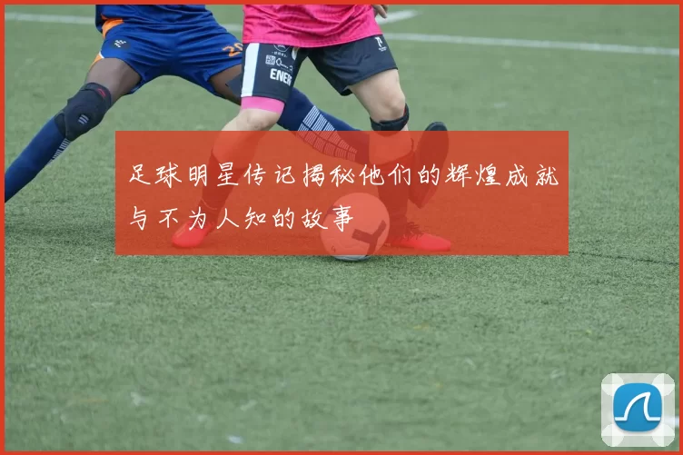 足球明星传记揭秘他们的辉煌成就与不为人知的故事