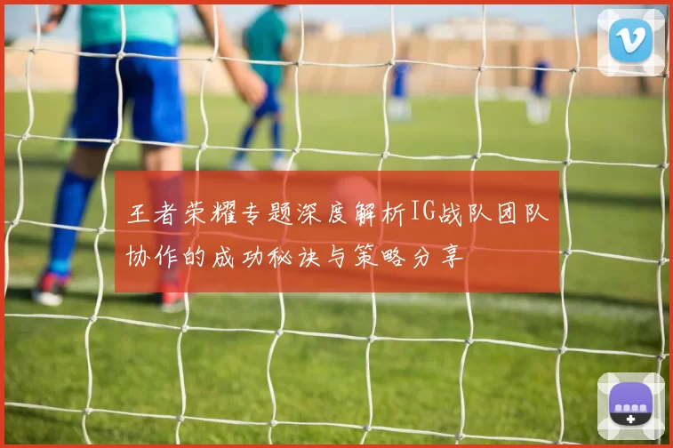 王者荣耀专题深度解析IG战队团队协作的成功秘诀与策略分享