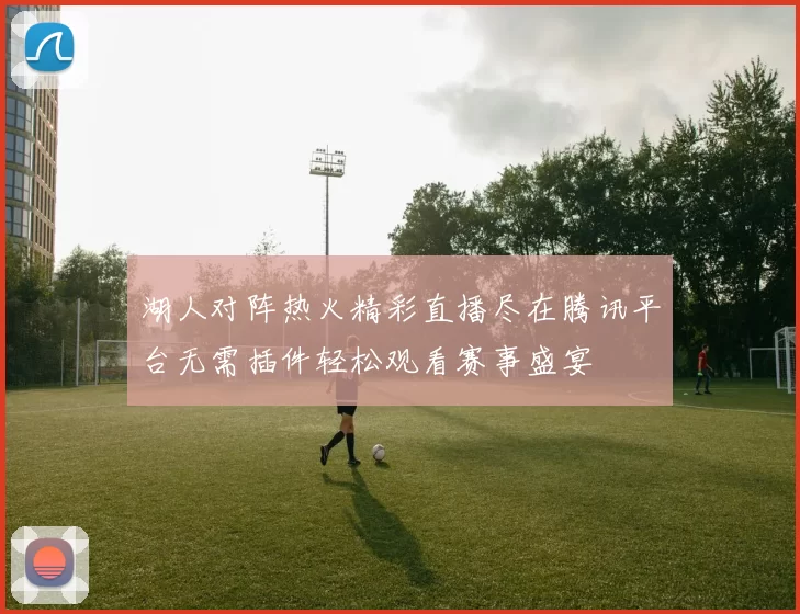湖人对阵热火精彩直播尽在腾讯平台无需插件轻松观看赛事盛宴