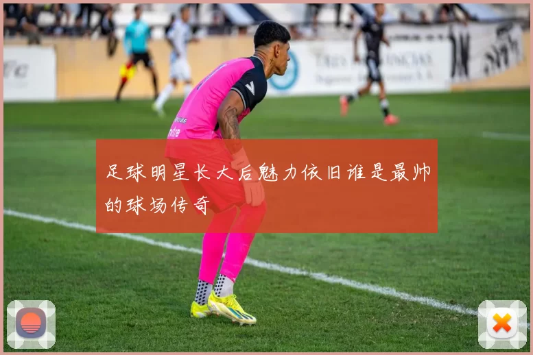 足球明星长大后魅力依旧谁是最帅的球场传奇
