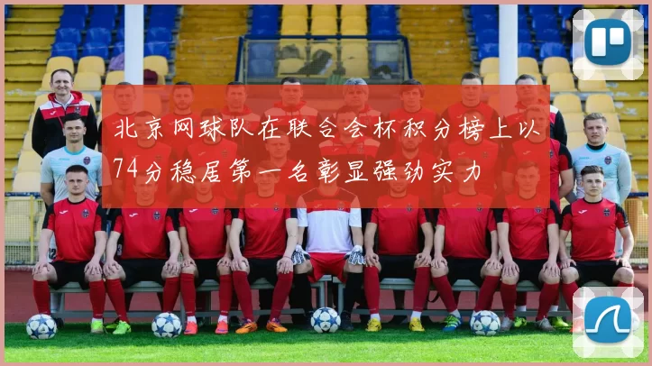 北京网球队在联合会杯积分榜上以74分稳居第一名彰显强劲实力