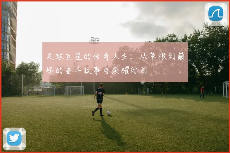 足球巨星的传奇人生：从草根到巅峰的奋斗故事与荣耀时刻