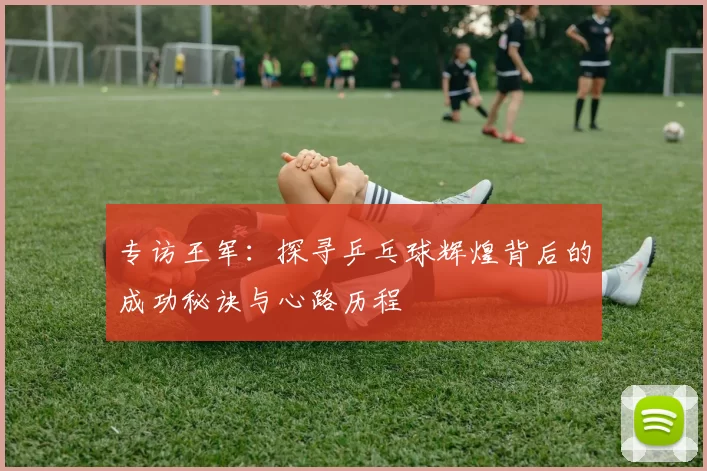 专访王军：探寻乒乓球辉煌背后的成功秘诀与心路历程