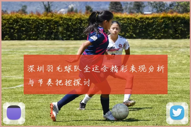 深圳羽毛球队全运会精彩表现分析与节奏把控探讨