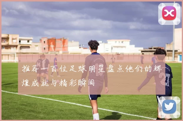 推荐一百位足球明星盘点他们的辉煌成就与精彩瞬间