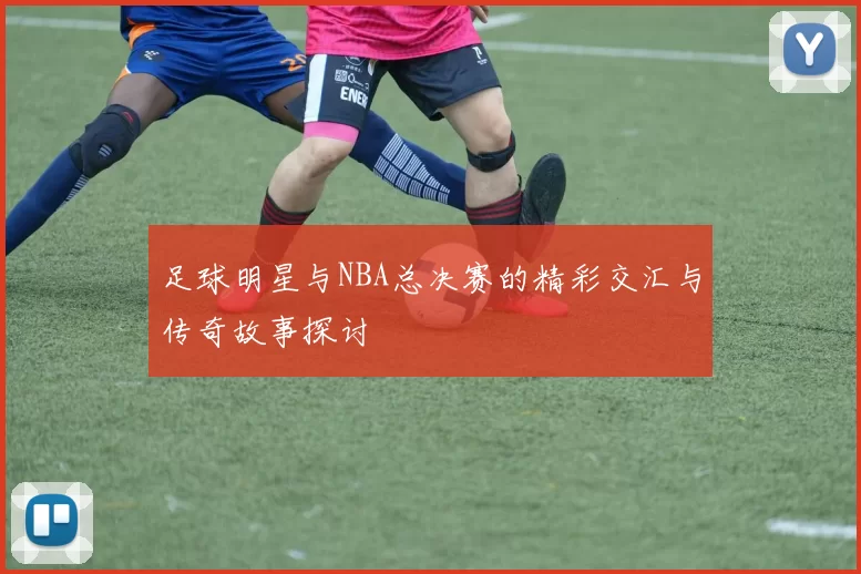 足球明星与NBA总决赛的精彩交汇与传奇故事探讨