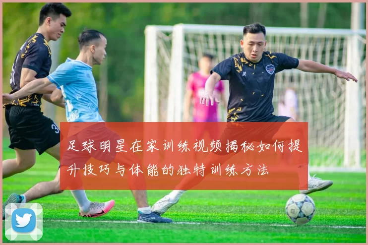 足球明星在家训练视频揭秘如何提升技巧与体能的独特训练方法