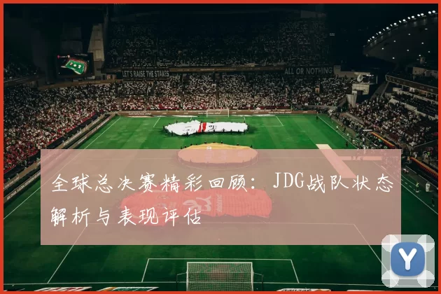 全球总决赛精彩回顾：JDG战队状态解析与表现评估