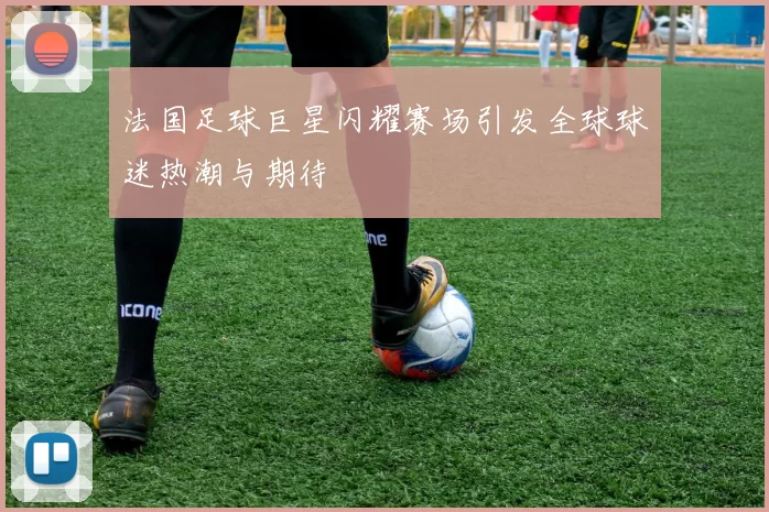 法国足球巨星闪耀赛场引发全球球迷热潮与期待