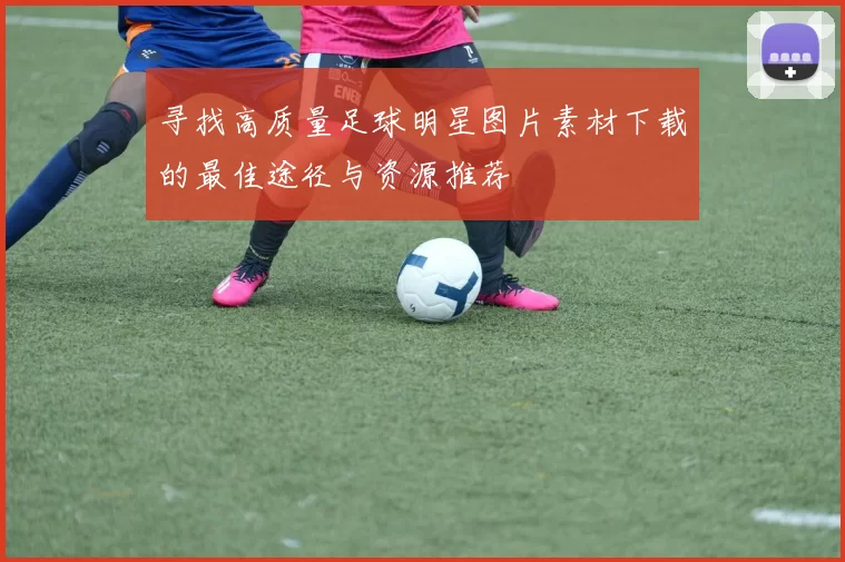 寻找高质量足球明星图片素材下载的最佳途径与资源推荐