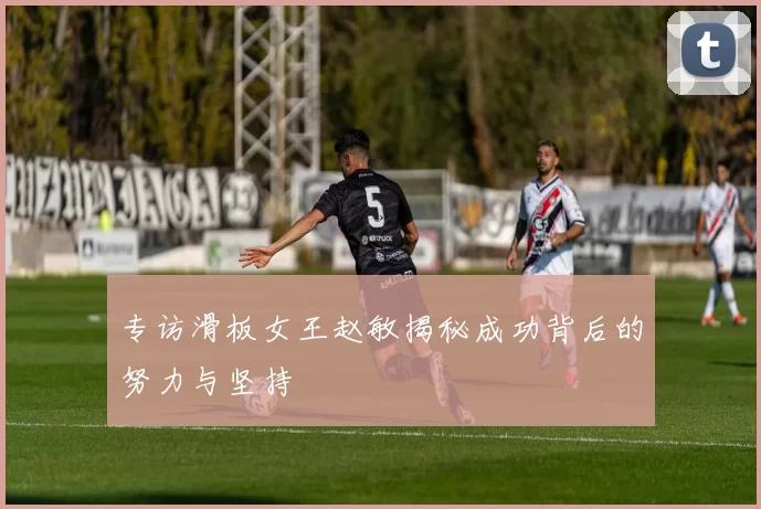 专访滑板女王赵敏揭秘成功背后的努力与坚持