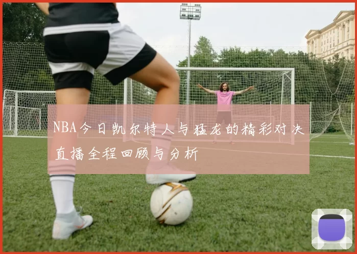 NBA今日凯尔特人与猛龙的精彩对决直播全程回顾与分析