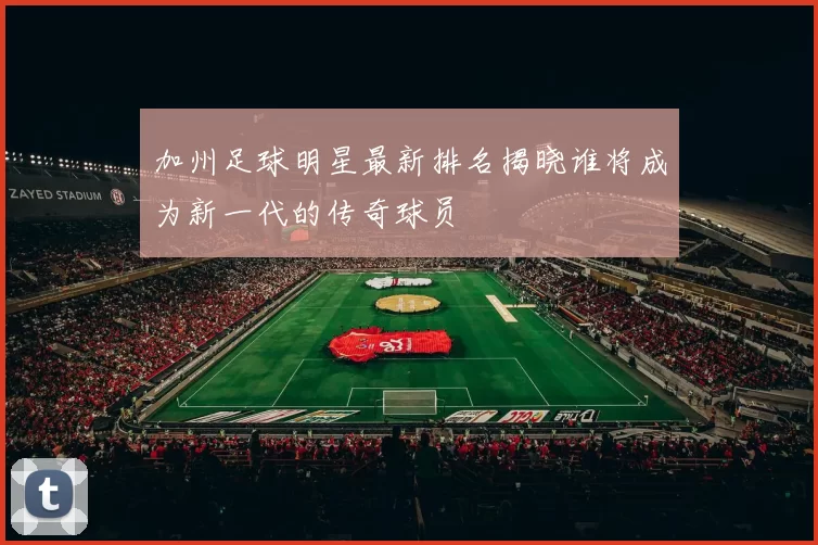 加州足球明星最新排名揭晓谁将成为新一代的传奇球员