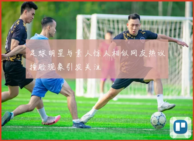 足球明星与素人惊人相似网友热议撞脸现象引发关注