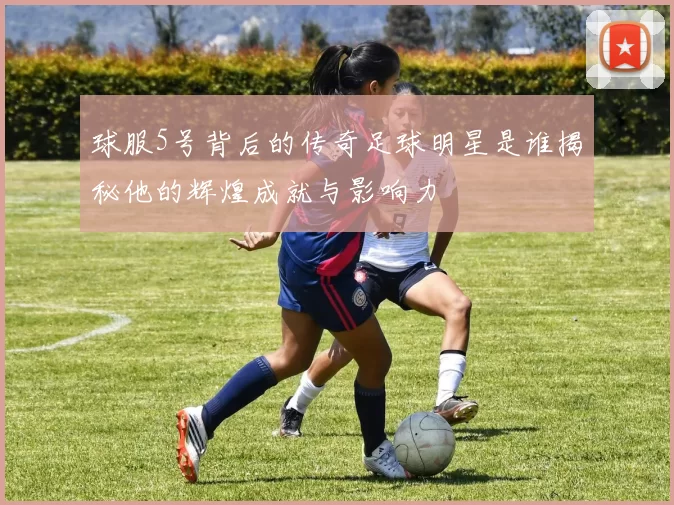球服5号背后的传奇足球明星是谁揭秘他的辉煌成就与影响力
