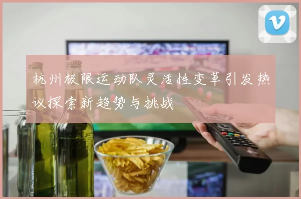 杭州极限运动队灵活性变革引发热议探索新趋势与挑战