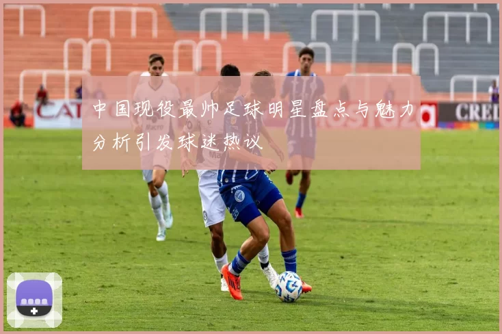 中国现役最帅足球明星盘点与魅力分析引发球迷热议