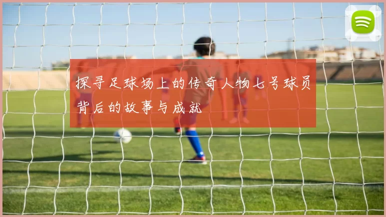 探寻足球场上的传奇人物七号球员背后的故事与成就
