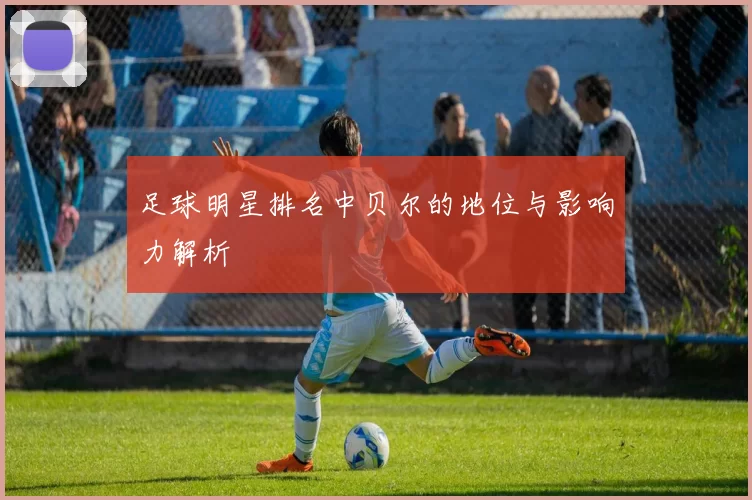 足球明星排名中贝尔的地位与影响力解析