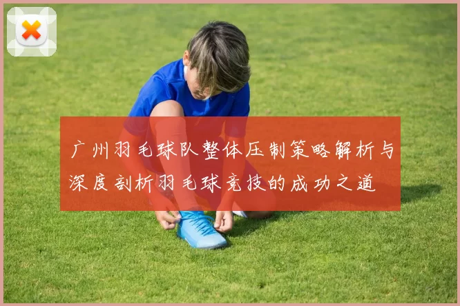 广州羽毛球队整体压制策略解析与深度剖析羽毛球竞技的成功之道