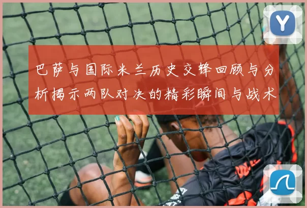 巴萨与国际米兰历史交锋回顾与分析揭示两队对决的精彩瞬间与战术演变