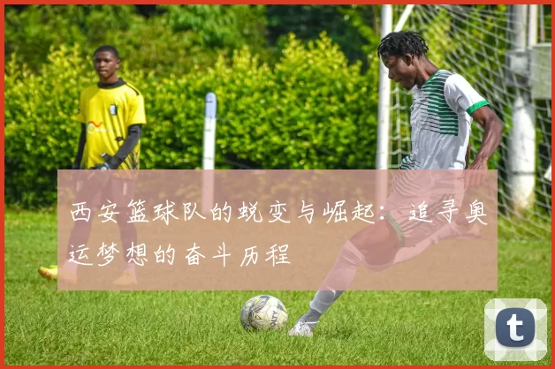 西安篮球队的蜕变与崛起：追寻奥运梦想的奋斗历程