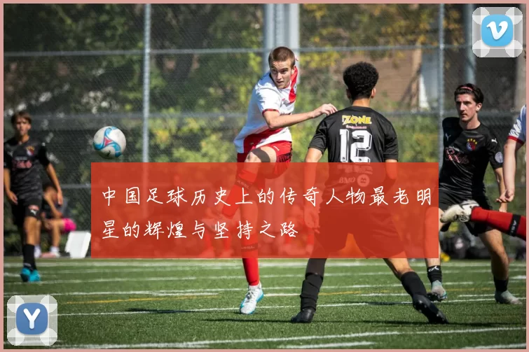 中国足球历史上的传奇人物最老明星的辉煌与坚持之路