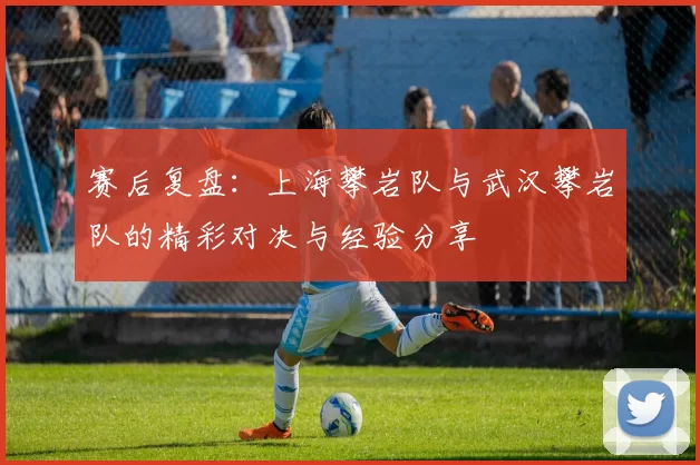 赛后复盘：上海攀岩队与武汉攀岩队的精彩对决与经验分享