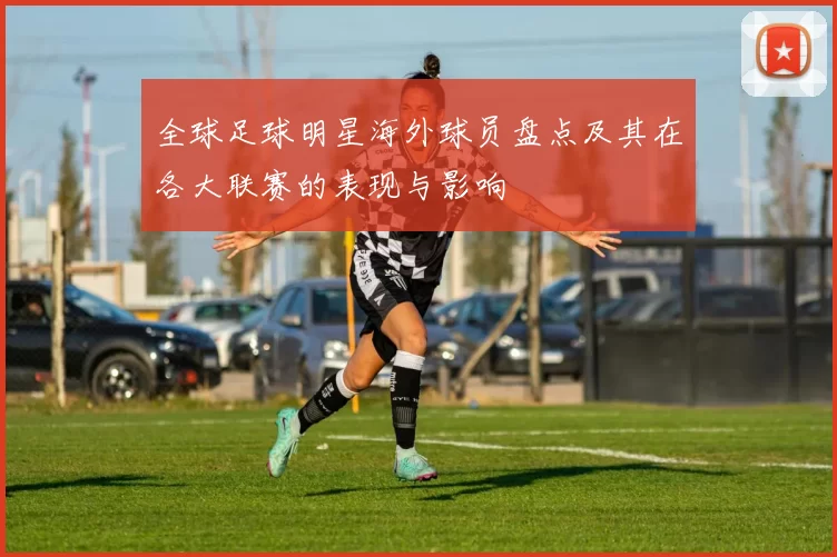 全球足球明星海外球员盘点及其在各大联赛的表现与影响