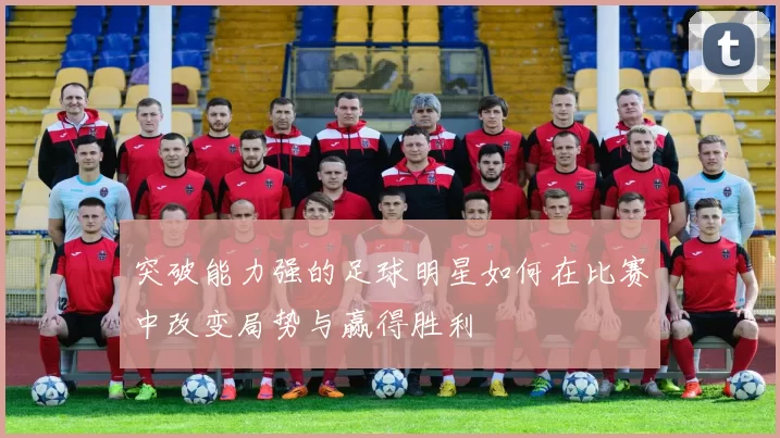 突破能力强的足球明星如何在比赛中改变局势与赢得胜利