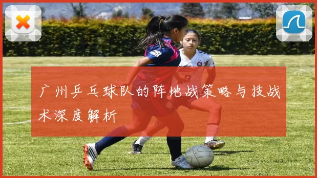 广州乒乓球队的阵地战策略与技战术深度解析
